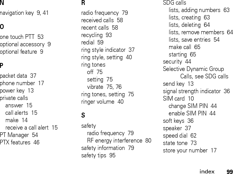 99indexNnavigation key  9, 41Oone touch PTT  53optional accessory  9optional feature  9Ppacket data  37phone number  17power key  13private callsanswer  15call alerts  15make  14receive a call alert  15PT Manager  54PTX features  46Rradio frequency  79received calls  58recent calls  58recycling  93redial  59ring style indicator  37ring style, setting  40ring tonesoff  75setting  75vibrate  75, 76ring tones, setting  75ringer volume  40Ssafetyradio frequency  79RF energy interference  80safety information  79safety tips  95SDG callslists, adding numbers  63lists, creating  63lists, deleting  64lists, remove members  64lists, save entries  54make call  65starting  65security  44Selective Dynamic Group Calls, see SDG callssend key  13signal strength indicator  36SIM card  10change SIM PIN  44enable SIM PIN  44soft keys  36speaker  37speed dial  62state tone  73store your number  17