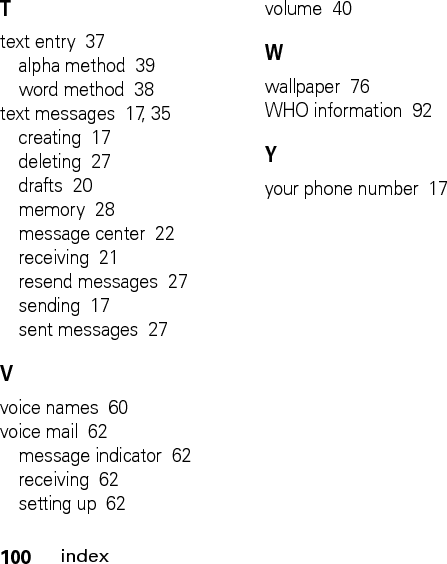 100indexTtext entry  37alpha method  39word method  38text messages  17, 35creating  17deleting  27drafts  20memory  28message center  22receiving  21resend messages  27sending  17sent messages  27Vvoice names  60voice mail  62message indicator  62receiving  62setting up  62volume  40Wwallpaper  76WHO information  92Yyour phone number  17