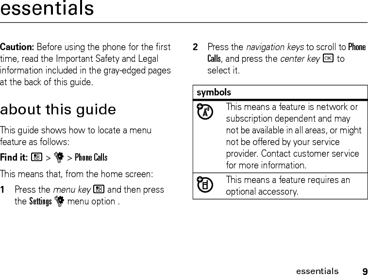 9essentialsessentialsCaution: Before using the phone for the first time, read the Important Safety and Legal information included in the gray-edged pages at the back of this guide.about this guideThis guide shows how to locate a menu feature as follows:Find it: / &gt; u &gt; Phone CallsThis means that, from the home screen:1Press the menu key / and then press the Settings u menu option .2Press the navigation keys to scroll to Phone Calls, and press the center key r to select it.symbolsThis means a feature is network or subscription dependent and may not be available in all areas, or might not be offered by your service provider. Contact customer service for more information.This means a feature requires an optional accessory.