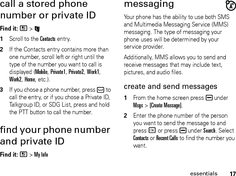 17essentialscall a stored phone number or private IDFind it: / &gt; L1Scroll to the Contacts entry.2If the Contacts entry contains more than one number, scroll left or right until the type of the number you want to call is displayed (Mobile, Private1, Private2, Work1, Work2, Home, etc.).3If you chose a phone number, press ` to call the entry, or if you chose a Private ID, Talkgroup ID, or SDG List, press and hold the PTT button to call the number.find your phone number and private IDFind it: / &gt; My InfomessagingYour phone has the ability to use both SMS and Multimedia Messaging Service (MMS) messaging. The type of messaging your phone uses will be determined by your service provider. Additionally, MMS allows you to send and receive messages that may include text, pictures, and audio files. create and send messages1From the home screen press K under Msgs &gt; [Create Message].2Enter the phone number of the person you want to send the message to and press r or press K under Search. Select Contacts or Recent Calls to find the number you want.