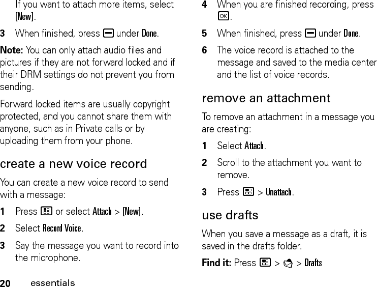 20essentialsIf you want to attach more items, select [New].3When finished, press K under Done.Note: You can only attach audio files and pictures if they are not forward locked and if their DRM settings do not prevent you from sending.Forward locked items are usually copyright protected, and you cannot share them with anyone, such as in Private calls or by uploading them from your phone.create a new voice recordYou can create a new voice record to send with a message:1Press / or select Attach &gt; [New].2Select Record Voice.3Say the message you want to record into the microphone. 4When you are finished recording, press r.5When finished, press K under Done.6The voice record is attached to the message and saved to the media center and the list of voice records. remove an attachmentTo remove an attachment in a message you are creating: 1Select Attach.2Scroll to the attachment you want to remove. 3Press / &gt; Unattach.use draftsWhen you save a message as a draft, it is saved in the drafts folder.Find it: Press / &gt; E &gt; Drafts