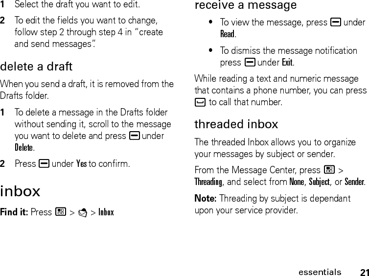 21essentials1Select the draft you want to edit. 2To edit the fields you want to change, follow step 2 through step 4 in “create and send messages”.delete a draftWhen you send a draft, it is removed from the Drafts folder.1To delete a message in the Drafts folder without sending it, scroll to the message you want to delete and press K under Delete.2Press K under Yes to confirm. inboxFind it: Press / &gt; E &gt; Inboxreceive a message•To view the message, press K under Read.•To dismiss the message notification press K under Exit.While reading a text and numeric message that contains a phone number, you can press ` to call that number.threaded inboxThe threaded Inbox allows you to organize your messages by subject or sender. From the Message Center, press / &gt; Threading, and select from None, Subject, or Sender.Note: Threading by subject is dependant upon your service provider.