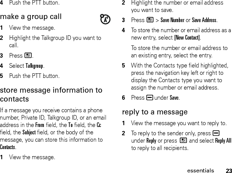 23essentials4Push the PTT button. make a group call 1View the message. 2Highlight the Talkgroup ID you want to call.3Press /.4Select Talkgroup. 5Push the PTT button. store message information to contacts If a message you receive contains a phone number, Private ID, Talkgroup ID, or an email address in the From field, the To field, the Cc field, the Subject field, or the body of the message, you can store this information to Contacts. 1View the message. 2Highlight the number or email address you want to save. 3Press / &gt; Save Number or Save Address. 4To store the number or email address as a new entry, select [New Contact].To store the number or email address to an existing entry, select the entry. 5With the Contacts type field highlighted, press the navigation key left or right to display the Contacts type you want to assign the number or email address. 6Press K under Save. reply to a message 1View the message you want to reply to.2To reply to the sender only, press K under Reply or press / and select Reply All to reply to all recipients. 