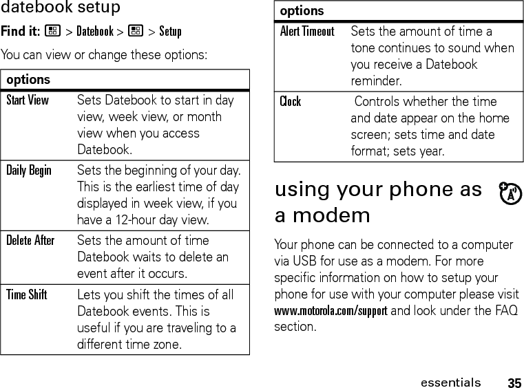 35essentialsdatebook setupFind it: / &gt; Datebook &gt; / &gt; SetupYou can view or change these options:using your phone as a modemYour phone can be connected to a computer via USB for use as a modem. For more specific information on how to setup your phone for use with your computer please visit www.motorola.com/support and look under the FAQ section.optionsStart ViewSets Datebook to start in day view, week view, or month view when you access Datebook.Daily BeginSets the beginning of your day. This is the earliest time of day displayed in week view, if you have a 12-hour day view.Delete AfterSets the amount of time Datebook waits to delete an event after it occurs.Time ShiftLets you shift the times of all Datebook events. This is useful if you are traveling to a different time zone.Alert TimeoutSets the amount of time a tone continues to sound when you receive a Datebook reminder.Clock Controls whether the time and date appear on the home screen; sets time and date format; sets year.options