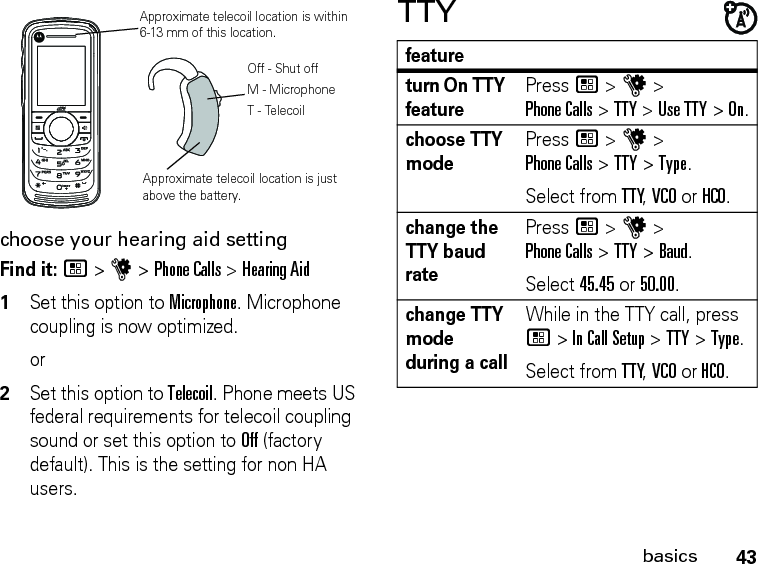 43basicschoose your hearing aid settingFind it: / &gt; u &gt; Phone Calls &gt; Hearing Aid1Set this option to Microphone. Microphone coupling is now optimized. or2Set this option to Telecoil. Phone meets US federal requirements for telecoil coupling sound or set this option to Off (factory default). This is the setting for non HA users.TTYApproximate telecoil location is just above the battery.Approximate telecoil location is within 6-13 mm of this location.Off - Shut offM - MicrophoneT - Telecoilfeatureturn On TTY featurePress / &gt; u &gt; Phone Calls &gt; TTY &gt; Use TTY &gt; On.choose TTY modePress / &gt; u &gt; Phone Calls &gt; TTY &gt; Type.Select from TTY, VCO or HCO.change the TTY baud ratePress / &gt; u &gt; Phone Calls &gt; TTY &gt; Baud.Select 45.45 or 50.00.change TTY mode during a callWhile in the TTY call, press / &gt; In Call Setup &gt; TTY &gt; Type.Select from TTY, VCO or HCO.