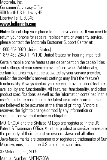 Motorola, Inc.Consumer Advocacy Office600 North US Highway 45Libertyville, IL 60048www.hellomoto.comNote: Do not ship your phone to the above address. If you need to return your phone for repairs, replacement, or warranty service, please contact the Motorola Customer Support Center at:1-800-453-0920 (United States)1-877-483-2840 (TTY/TDD United States for hearing impaired)Certain mobile phone features are dependent on the capabilities and settings of your service provider’s network. Additionally, certain features may not be activated by your service provider, and/or the provider&apos;s network settings may limit the feature’s functionality. Always contact your service provider about feature availability and functionality. All features, functionality, and other product specifications, as well as the information contained in this user&apos;s guide are based upon the latest available information and are believed to be accurate at the time of printing. Motorola reserves the right to change or modify any information or specifications without notice or obligation.MOTOROLA and the Stylized M Logo are registered in the US Patent &amp; Trademark Office. All other product or service names are the property of their respective owners. Java and all other Java-based marks are trademarks or registered trademarks of Sun Microsystems, Inc. in the U.S. and other countries.© Motorola, Inc., 2009.Manual Number: NNTN7906A