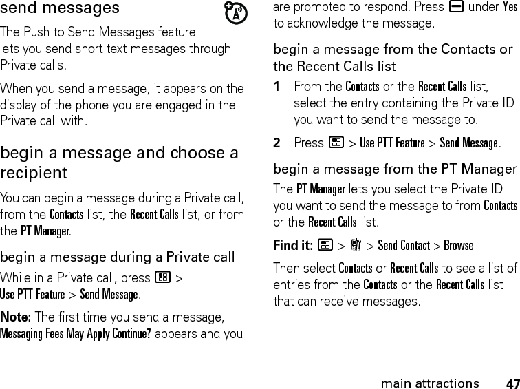 47main attractionssend messagesThe Push to Send Messages feature lets you send short text messages through Private calls.When you send a message, it appears on the display of the phone you are engaged in the Private call with.begin a message and choose a recipient You can begin a message during a Private call, from the Contacts list, the Recent Calls list, or from the PT Manager.begin a message during a Private callWhile in a Private call, press / &gt; Use PTT Feature &gt; Send Message.Note: The first time you send a message, Messaging Fees May Apply Continue? appears and you are prompted to respond. Press K under Yes to acknowledge the message.begin a message from the Contacts or the Recent Calls list1From the Contacts or the Recent Calls list, select the entry containing the Private ID you want to send the message to.2Press / &gt; Use PTT Feature &gt; Send Message.begin a message from the PT ManagerThe PT Manager lets you select the Private ID you want to send the message to from Contacts or the Recent Calls list.Find it: / &gt; N &gt; Send Contact &gt; BrowseThen select Contacts or Recent Calls to see a list of entries from the Contacts or the Recent Calls list that can receive messages.