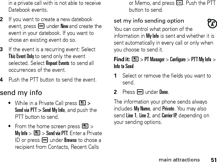 51main attractionsin a private call with is not able to receive Datebook events.2If you want to create a new datebook event, press K under New and create the event in your datebook. If you want to chose an existing event do so.3If the event is a recurring event: Select This Event Only to send only the event selected. Select Repeat Events to send all occurrences of the event.4Push the PTT button to send the event.send my info•While in a Private Call press / &gt; Send via PTT &gt; Send My Info, and push the PTT button to send.•From the home screen press / &gt; My Info &gt; / &gt; Send via PTT. Enter a Private ID or press K under Browse to chose a recipient from Contacts, Recent Calls or Memo, and press r. Push the PTT button to send.set my info sending optionYou can control what portion of the information in My Info is sent and whether it is sent automatically in every call or only when you choose to send it. Find it: / &gt; PT Manager &gt; Configure &gt; PTT My Info &gt; Info to Send1Select or remove the fields you want to send.2Press K under Done.The information your phone sends always includes My Name, and Private. You may also send Line 1, Line 2, and Carrier IP, depending on your sending options. 