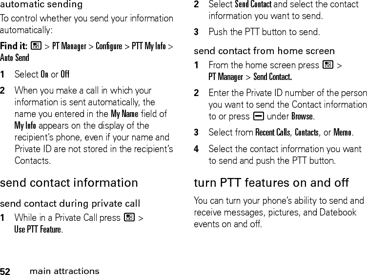 52main attractionsautomatic sending To control whether you send your information automatically: Find it: / &gt; PT Manager &gt; Configure &gt; PTT My Info &gt; Auto Send1Select On or Off2When you make a call in which your information is sent automatically, the name you entered in the My Name field of My Info appears on the display of the recipient’s phone, even if your name and Private ID are not stored in the recipient’s Contacts.send contact informationsend contact during private call1While in a Private Call press / &gt; Use PTT Feature.2Select Send Contact and select the contact information you want to send.3Push the PTT button to send.send contact from home screen1From the home screen press / &gt; PT Manager &gt; Send Contact.2Enter the Private ID number of the person you want to send the Contact information to or press K under Browse.3Select from Recent Calls, Contacts, or Memo.4Select the contact information you want to send and push the PTT button.turn PTT features on and off You can turn your phone’s ability to send and receive messages, pictures, and Datebook events on and off. 