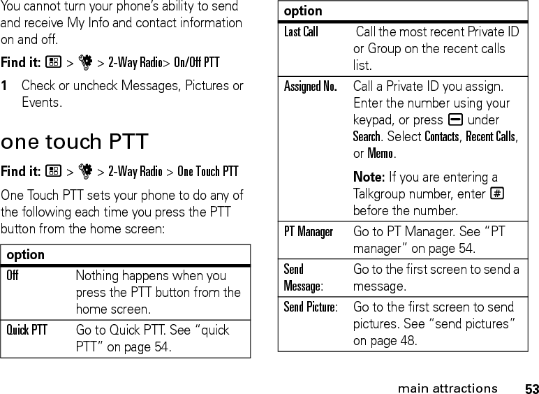 53main attractionsYou cannot turn your phone’s ability to send and receive My Info and contact information on and off. Find it: / &gt; u &gt; 2-Way Radio&gt; On/Off PTT1Check or uncheck Messages, Pictures or Events.one touch PTTFind it: / &gt; u &gt; 2-Way Radio &gt; One Touch PTTOne Touch PTT sets your phone to do any of the following each time you press the PTT button from the home screen:optionOffNothing happens when you press the PTT button from the home screen.Quick PTT  Go to Quick PTT. See “quick PTT” on page 54.Last Call Call the most recent Private ID or Group on the recent calls list. Assigned No.Call a Private ID you assign. Enter the number using your keypad, or press K under Search. Select Contacts, Recent Calls, or Memo.Note: If you are entering a Talkgroup number, enter # before the number.PT ManagerGo to PT Manager. See “PT manager” on page 54.Send Message: Go to the first screen to send a message.Send Picture: Go to the first screen to send pictures. See “send pictures” on page 48.option