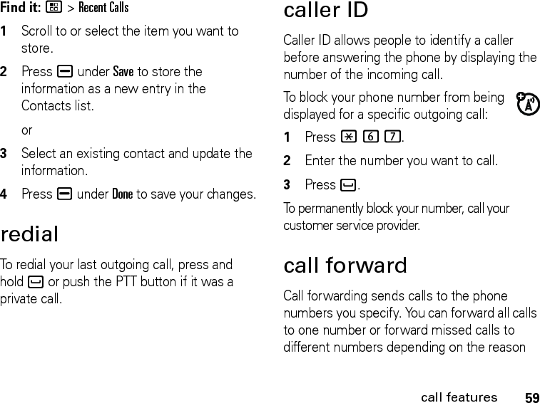 59call featuresFind it: / &gt; Recent Calls1Scroll to or select the item you want to store.2Press K under Save to store the information as a new entry in the Contacts list.or3Select an existing contact and update the information.4Press K under Done to save your changes.redialTo redial your last outgoing call, press and hold ` or push the PTT button if it was a private call.caller IDCaller ID allows people to identify a caller before answering the phone by displaying the number of the incoming call.To block your phone number from being displayed for a specific outgoing call:1Press *67.2Enter the number you want to call.3Press `.To permanently block your number, call your customer service provider.call forwardCall forwarding sends calls to the phone numbers you specify. You can forward all calls to one number or forward missed calls to different numbers depending on the reason 