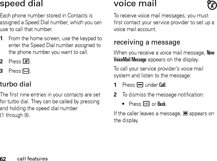 62call featuresspeed dialEach phone number stored in Contacts is assigned a Speed Dial number, which you can use to call that number.1From the home screen, use the keypad to enter the Speed Dial number assigned to the phone number you want to call.2Press #.3Press `.turbo dialThe first nine entries in your contacts are set for turbo dial. They can be called by pressing and holding the speed dial number (1 through 9).voice mailTo receive voice mail messages, you must first contact your service provider to set up a voice mail account.receiving a messageWhen you receive a voice mail message, New VoiceMail Message appears on the display.To call your service provider’s voice mail system and listen to the message:1Press K under Call.2To dismiss the message notification:•Press r or Back.If the caller leaves a message, 3 appears on the display.