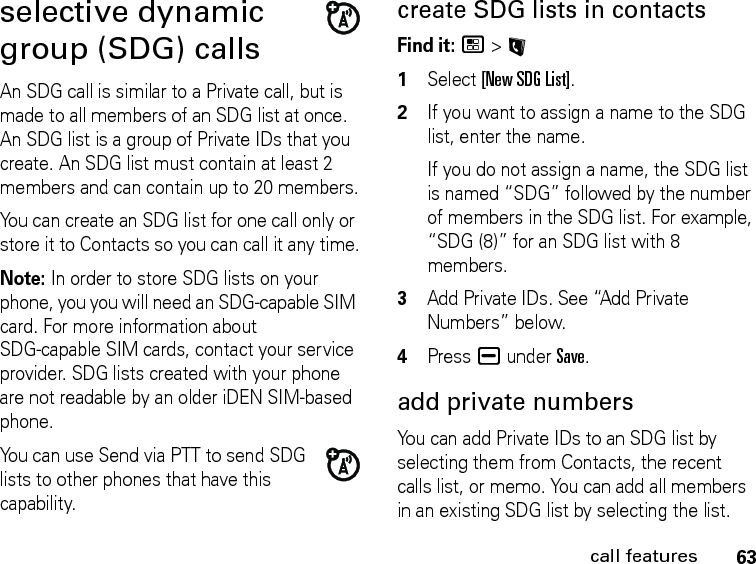 63call featuresselective dynamic group (SDG) callsAn SDG call is similar to a Private call, but is made to all members of an SDG list at once. An SDG list is a group of Private IDs that you create. An SDG list must contain at least 2 members and can contain up to 20 members.You can create an SDG list for one call only or store it to Contacts so you can call it any time.Note: In order to store SDG lists on your phone, you you will need an SDG-capable SIM card. For more information about SDG-capable SIM cards, contact your service provider. SDG lists created with your phone are not readable by an older iDEN SIM-based phone.You can use Send via PTT to send SDG lists to other phones that have this capability.create SDG lists in contactsFind it: / &gt; L1Select [New SDG List].2If you want to assign a name to the SDG list, enter the name.If you do not assign a name, the SDG list is named “SDG” followed by the number of members in the SDG list. For example, “SDG (8)” for an SDG list with 8 members.3Add Private IDs. See “Add Private Numbers” below.4Press K under Save.add private numbersYou can add Private IDs to an SDG list by selecting them from Contacts, the recent calls list, or memo. You can add all members in an existing SDG list by selecting the list. 