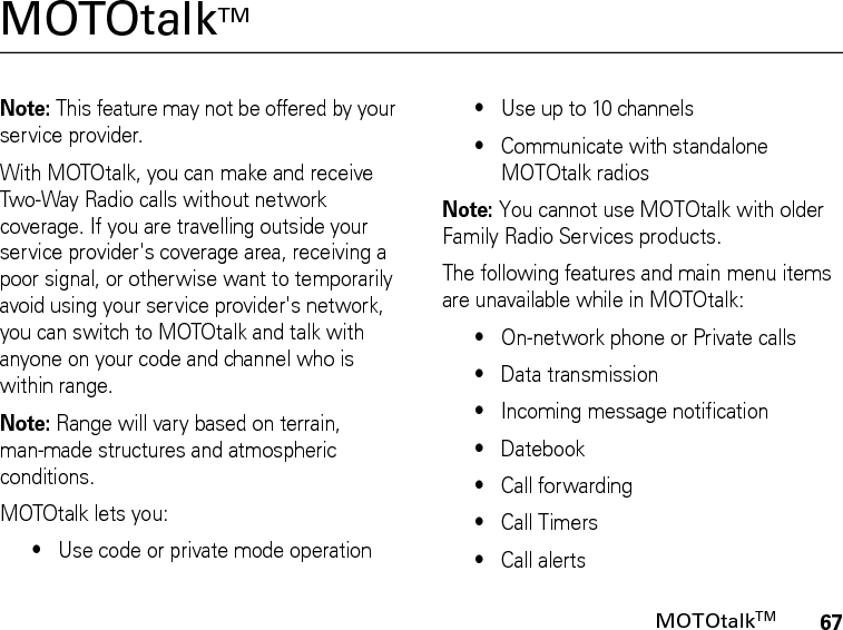 67MOTOtalkTMMOTOtalkTM Note: This feature may not be offered by your service provider.With MOTOtalk, you can make and receive Two-Way Radio calls without network coverage. If you are travelling outside your service provider&apos;s coverage area, receiving a poor signal, or otherwise want to temporarily avoid using your service provider&apos;s network, you can switch to MOTOtalk and talk with anyone on your code and channel who is within range.Note: Range will vary based on terrain, man-made structures and atmospheric conditions.MOTOtalk lets you:•Use code or private mode operation•Use up to 10 channels•Communicate with standalone MOTOtalk radiosNote: You cannot use MOTOtalk with older Family Radio Services products.The following features and main menu items are unavailable while in MOTOtalk:•On-network phone or Private calls•Data transmission•Incoming message notification•Datebook•Call forwarding•Call Timers•Call alerts