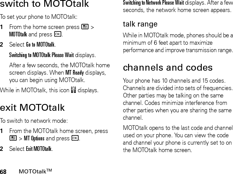 68MOTOtalkTMswitch to MOTOtalkTo set your phone to MOTOtalk:1From the home screen press / &gt; MOTOtalk and press r.2Select Go to MOTOtalk.Switching to MOTOtalk Please Wait displays.After a few seconds, the MOTOtalk home screen displays. When MT Ready displays, you can begin using MOTOtalk. While in MOTOtalk, this icon 4 displays.exit MOTOtalkTo switch to network mode:1From the MOTOtalk home screen, press / &gt; MT Options and press r.2Select Exit MOTOtalk.Switching to Network Please Wait displays. After a few seconds, the network home screen appears.talk rangeWhile in MOTOtalk mode, phones should be a minimum of 6 feet apart to maximize performance and improve transmission range. channels and codesYour phone has 10 channels and 15 codes. Channels are divided into sets of frequencies. Other parties may be talking on the same channel. Codes minimize interference from other parties when you are sharing the same channel.MOTOtalk opens to the last code and channel used on your phone. You can view the code and channel your phone is currently set to on the MOTOtalk home screen.