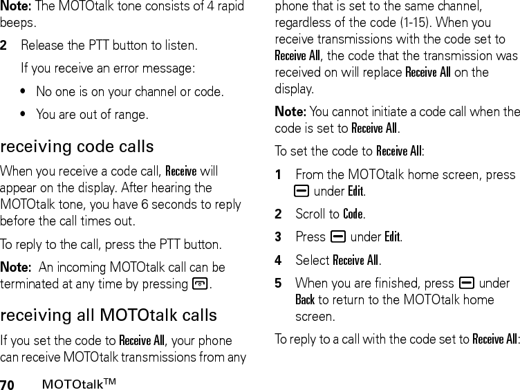 70MOTOtalkTMNote: The MOTOtalk tone consists of 4 rapid beeps.2Release the PTT button to listen.If you receive an error message:•No one is on your channel or code.•You are out of range.receiving code callsWhen you receive a code call, Receive will appear on the display. After hearing the MOTOtalk tone, you have 6 seconds to reply before the call times out.To reply to the call, press the PTT button.Note:  An incoming MOTOtalk call can be terminated at any time by pressing @.receiving all MOTOtalk callsIf you set the code to Receive All, your phone can receive MOTOtalk transmissions from any phone that is set to the same channel, regardless of the code (1-15). When you receive transmissions with the code set to Receive All, the code that the transmission was received on will replace Receive All on the display. Note: You cannot initiate a code call when the code is set to Receive All.To set the code to Receive All:1From the MOTOtalk home screen, press K under Edit.2Scroll to Code.3Press K under Edit.4Select Receive All.5When you are finished, press K under Back to return to the MOTOtalk home screen.To reply to a call with the code set to Receive All: 