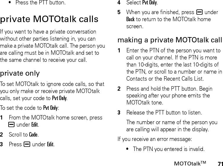 71MOTOtalkTM•Press the PTT button.private MOTOtalk callsIf you want to have a private conversation without other parties listening in, you can make a private MOTOtalk call. The person you are calling must be in MOTOtalk and set to the same channel to receive your call.private onlyTo set MOTOtalk to ignore code calls, so that you only make or receive private MOTOtalk calls, set your code to Pvt Only.To set the code to Pvt Only:1From the MOTOtalk home screen, press K under Edit.2Scroll to Code.3Press K under Edit.4Select Pvt Only.5When you are finished, press K under Back to return to the MOTOtalk home screen.making a private MOTOtalk call1Enter the PTN of the person you want to call on your channel. If the PTN is more than 10-digits, enter the last 10-digits of the PTN, or scroll to a number or name in Contacts or the Recent Calls List.2Press and hold the PTT button. Begin speaking after your phone emits the MOTOtalk tone.3Release the PTT button to listen.The number or name of the person you are calling will appear in the display.If you receive an error message:•The PTN you entered is invalid. 