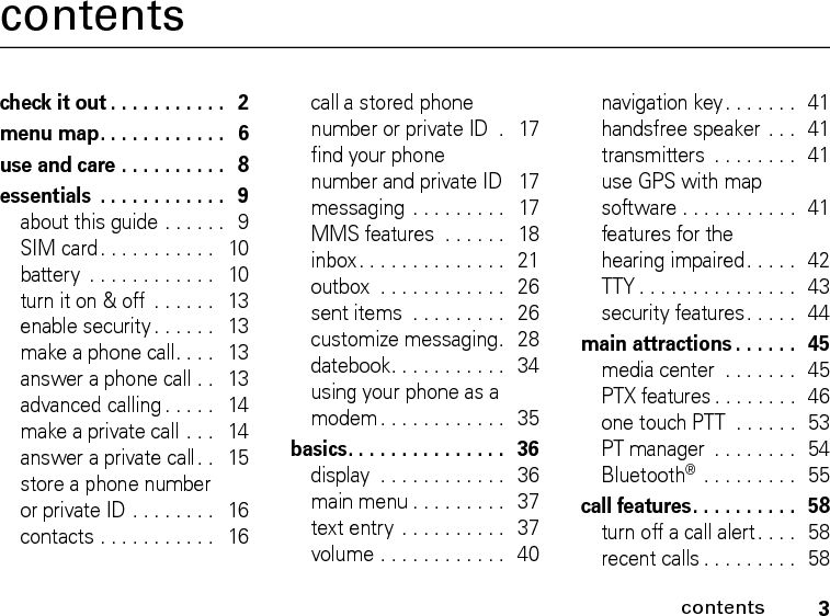 3contentscontentscheck it out . . . . . . . . . . .   2menu map. . . . . . . . . . . .   6use and care . . . . . . . . . .   8essentials  . . . . . . . . . . . .   9about this guide . . . . . .   9SIM card. . . . . . . . . . .   10battery  . . . . . . . . . . . .   10turn it on &amp; off  . . . . . .   13enable security . . . . . .   13make a phone call. . . .   13answer a phone call . .   13advanced calling . . . . .   14make a private call . . .   14answer a private call. .   15store a phone number or private ID . . . . . . . .   16contacts . . . . . . . . . . .   16call a stored phone number or private ID  .   17find your phone number and private ID   17messaging  . . . . . . . . .   17MMS features  . . . . . .   18inbox. . . . . . . . . . . . . .   21outbox  . . . . . . . . . . . .   26sent items  . . . . . . . . .   26customize messaging.  28datebook. . . . . . . . . . .   34using your phone as a modem. . . . . . . . . . . .   35basics. . . . . . . . . . . . . . .   36display  . . . . . . . . . . . .   36main menu . . . . . . . . .   37text entry . . . . . . . . . .  37volume . . . . . . . . . . . .   40navigation key. . . . . . .  41handsfree speaker . . .  41transmitters  . . . . . . . .  41use GPS with map software . . . . . . . . . . .  41features for the hearing impaired. . . . .  42TTY . . . . . . . . . . . . . . .  43security features. . . . .   44main attractions . . . . . .   45media center  . . . . . . .   45PTX features . . . . . . . .  46one touch PTT  . . . . . .  53PT manager  . . . . . . . .  54Bluetooth® . . . . . . . . .  55call features. . . . . . . . . .   58turn off a call alert . . . .   58recent calls . . . . . . . . .  58