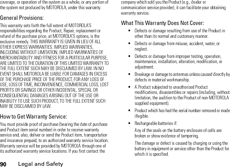 90Legal and Safetycoverage, or operation of the system as a whole, or any portion of the system not produced by MOTOROLA, under this warranty.General Provisions:This warranty sets forth the full extent of MOTOROLA’S responsibilities regarding the Product, Repair, replacement or refund of the purchase price, at MOTOROLA’S options, is the exclusive remedy. THIS WARRANTY IS GIVEN IN LIEU OF ALL OTHER EXPRESS WARRANTIES. IMPLIED WARRANTIES, INLCUDING WITHOUT LIMITATION, IMPLIED WARRANTIES OF MERCHANTABILITY AND FITNESS FOR A PARTICULAR PURPOSE, ARE LIMITED TO THE DURATION OF THIS LIMITED WARRANTY TO THE FULL EXTENT SUCH MAY BE DISCLAIMED BY LAW. IN NO EVENT SHALL MOTOROLA BE LIABLE FOR DAMAGES IN EXCESS OF THE PURCHASE PRICE OF THE PRODUCT, FOR ANY LOSS OF USE, LOSS OF TIME, INCONVENIENCE, COMMERCIAL LOSS, LOST PROFITS OR SAVINGS OR OTHER INCIDENTAL, SPECIAL OR CONSEQUENTIAL DAMAGES ARISING OUT OF THE USE OR INABILITY TO USE SUCH PRODUCT, TO THE FULL EXTENT SUCH MAY BE DISCLAIMED BY LAW.How to Get Warranty Service:You must provide proof of purchase (bearing the date of purchase and Product item serial number) in order to receive warranty service and, also, deliver or send the Product item, transportation and insurance prepaid, to an authorized warranty service location. Warranty service will be provided by MOTOROLA through one of its authorized warranty service locations. If you first contact the company which sold you the Product (e.g., dealer or communication service provider), it can facilitate your obtaining warranty service.What This Warranty Does Not Cover:•Defects or damage resulting from use of the Product in other than its normal and customary manner.•Defects or damage from misuse, accident, water, or neglect.•Defects or damage from improper testing, operation, maintenance, installation, alteration, modification, or adjustment.•Breakage or damage to antennas unless caused directly by defects in material workmanship.•A Product subjected to unauthorized Product modifications, disassembles or repairs (including, without limitation, the audition to the Product of non-MOTOROLA supplied equipment).•Product which has had the serial number removed or made illegible.•Rechargeable batteries if:Any of the seals on the battery enclosure of cells are broken or show evidence of tampering.The damage or defect is caused by charging or using the battery in equipment or service other than the Product for which it is specified.