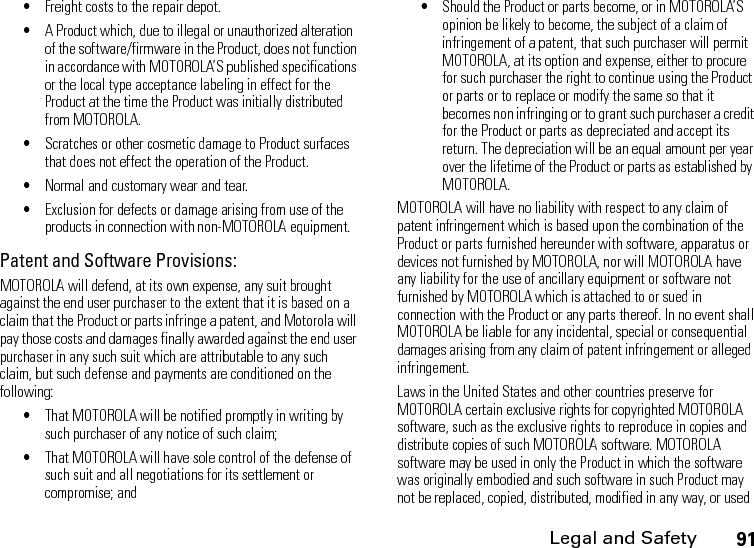 Legal and Safety91•Freight costs to the repair depot.•A Product which, due to illegal or unauthorized alteration of the software/firmware in the Product, does not function in accordance with MOTOROLA’S published specifications or the local type acceptance labeling in effect for the Product at the time the Product was initially distributed from MOTOROLA.•Scratches or other cosmetic damage to Product surfaces that does not effect the operation of the Product.•Normal and customary wear and tear.•Exclusion for defects or damage arising from use of the products in connection with non-MOTOROLA equipment.Patent and Software Provisions:MOTOROLA will defend, at its own expense, any suit brought against the end user purchaser to the extent that it is based on a claim that the Product or parts infringe a patent, and Motorola will pay those costs and damages finally awarded against the end user purchaser in any such suit which are attributable to any such claim, but such defense and payments are conditioned on the following:•That MOTOROLA will be notified promptly in writing by such purchaser of any notice of such claim;•That MOTOROLA will have sole control of the defense of such suit and all negotiations for its settlement or compromise; and•Should the Product or parts become, or in MOTOROLA’S opinion be likely to become, the subject of a claim of infringement of a patent, that such purchaser will permit MOTOROLA, at its option and expense, either to procure for such purchaser the right to continue using the Product or parts or to replace or modify the same so that it becomes non infringing or to grant such purchaser a credit for the Product or parts as depreciated and accept its return. The depreciation will be an equal amount per year over the lifetime of the Product or parts as established by MOTOROLA.MOTOROLA will have no liability with respect to any claim of patent infringement which is based upon the combination of the Product or parts furnished hereunder with software, apparatus or devices not furnished by MOTOROLA, nor will MOTOROLA have any liability for the use of ancillary equipment or software not furnished by MOTOROLA which is attached to or sued in connection with the Product or any parts thereof. In no event shall MOTOROLA be liable for any incidental, special or consequential damages arising from any claim of patent infringement or alleged infringement.Laws in the United States and other countries preserve for MOTOROLA certain exclusive rights for copyrighted MOTOROLA software, such as the exclusive rights to reproduce in copies and distribute copies of such MOTOROLA software. MOTOROLA software may be used in only the Product in which the software was originally embodied and such software in such Product may not be replaced, copied, distributed, modified in any way, or used 