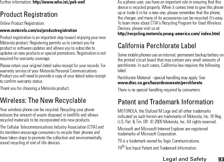 Legal and Safety93Further information: http://www.who.int./peh-emf.Product RegistrationOnline Product Registration:www.motorola.com/us/productregistrationProduct registration is an important step toward enjoying your new Motorola product. Registering permits us to contact you for product or software updates and allows you to subscribe to updates on new products or special promotions. Registration is not required for warranty coverage.Please retain your original dated sales receipt for your records. For warranty service of your Motorola Personal Communications Product you will need to provide a copy of your dated sales receipt to confirm warranty status.Thank you for choosing a Motorola product.Wireless: The New RecyclableYour wireless phone can be recycled. Recycling your phone reduces the amount of waste disposed in landfills and allows recycled materials to be incorporated into new products.The Cellular Telecommunications Industry Association (CTIA) and its members encourage consumers to recycle their phones and have taken steps to promote the collection and environmentally sound recycling of end-of-life devices.As a phone user, you have an important role in ensuring that this device is recycled properly. When it comes time to give this phone up or trade it in for a new one, please remember that the phone, the charger, and many of its accessories can be recycled. It&apos;s easy. To learn more about CTIA&apos;s Recycling Program for Used Wireless Devices, please visit us at: http://recycling.motorola.young-america.com/ index.htmlCalifornia Perchlorate LabelSome mobile phones use an internal, permanent backup battery on the printed circuit board that may contain very small amounts of perchlorate. In such cases, California law requires the following label:Perchlorate Material - special handling may apply. See www.dtsc.ca.gov/hazardouswaste/perchlorate.There is no special handling required by consumers.Patent and Trademark InformationMOTOROLA, the Stylized M Logo and all other trademarks indicated as such herein are trademarks of Motorola, Inc. ® Reg. U.S. Pat. &amp; Tm. Off. © 2009 Motorola, Inc. All rights reserved.Microsoft and Microsoft Internet Explorer are registered trademarks of Microsoft Corporation. T9 is a trademark owned by Tegic Communications. T9® Text Input Patent and Trademark Information. 