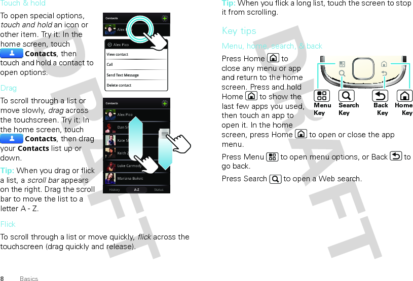 8BasicsTouch &amp; holdTo open special options, touch and hold an icon or other item. Try it: In the home screen, touch Contacts, then touch and hold a contact to open options.DragTo scroll through a list or move slowly, drag across the touchscreen. Try it: In the home screen, touch Contacts, then drag your Contacts list up or down.Tip: When you drag or flick a list, a scroll bar appears on the right. Drag the scroll bar to move the list to a letter A - Z.FlickTo scroll through a list or move quickly, flick across the touchscreen (drag quickly and release).ContactsAlex PicoDelete contactAlex PicoView contactCallSend Text MessageBContactsStatusHistory A-ZAlex PicoMariana BukvicLuke CarmodyDan SmithKeith ZangKate ShunneyTip: When you flick a long list, touch the screen to stop it from scrolling.Key tipsMenu, home, search, &amp; backPress Home  to close any menu or app and return to the home screen. Press and hold Home  to show the last few apps you used, then touch an app to open it. In the home screen, press Home  to open or close the app menu.Press Menu  to open menu options, or Back  to go back.Press Search  to open a Web search. HomeKeyBackKeySearchKeyMenuKey