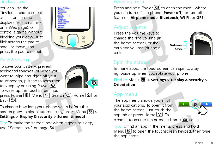 9BasicsTinyTouch padYou can use the TinyTouch pad to select small items in the display (like a small link on a Web page), or control a game without blocking your view. Just flick across the pad to scroll or move, and press the pad to select.Sleep &amp; wake upTo save your battery, prevent accidental touches, or when you want to wipe smudges off your touchscreen, put the touchscreen to sleep by pressing Power . To wake up the touchscreen, just press Power , Menu , Search , Home , or Back .To change how long your phone waits before the screen goes to sleep automatically, press Menu  &gt; Settings &gt; Display &amp; security &gt; Screen timeout.Tip: To make the screen lock when it goes to sleep, use “Screen lock” on page 54.Sauce Vin BlancAlbufera Allemande BercyPouletteAuroraHungarianSauce ravigoteNormandySuprême VenetianAABercyPlPower key menuPress and hold Power  to open the menu where you can turn off the phone (Power off), or turn off features (Airplane mode, Bluetooth, Wi-Fi, or GPS).Adjust volumePress the volume keys to change the ring volume (in the home screen), or the earpiece volume (during a call).Spin the screenIn many apps, the touchscreen can spin to stay right-side up when you rotate your phone:Find it: Menu  &gt; Settings &gt; Display &amp; security &gt; OrientationApp menuThe app menu shows you all of your applications. To open it from the home screen, just touch the app tab or press Home . To close it, touch the tab or press Home  again.Tip: To find an app in the menu, press and hold Menu  to open the touchscreen keypad, then type the app name.Volume Keys