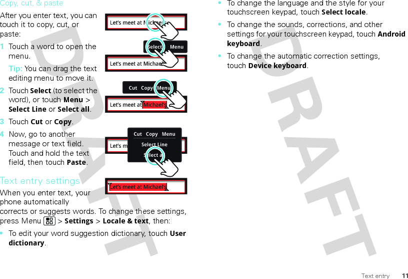 11Text entryCopy, cut, &amp; pasteAfter you enter text, you can touch it to copy, cut, or paste:  1Touch a word to open the menu.Tip: You can drag the text editing menu to move it.2Touch Select (to select the word), or touch Menu &gt; Select Line or Select all.3Touch Cut or Copy.4Now, go to another message or text field. Touch and hold the text field, then touch Paste.Text entry settingsWhen you enter text, your phone automatically corrects or suggests words. To change these settings, press Menu  &gt; Settings &gt; Locale &amp; text, then:•To edit your word suggestion dictionary, touchUser dictionary.Let’s meet at Michael’sSelect      MenuLet’s meet at Michael’sCut   Copy   MenuLet’s meet at Michael’sLet’s meet at Michael’sCut   Copy   MenuSelect LineSelect allLet’s meet at Michael’s•To change the language and the style for your touchscreen keypad, touchSelect locale.•To change the sounds, corrections, and other settings for your touchscreen keypad, touchAndroid keyboard.•To change the automatic correction settings, touchDevice keyboard.