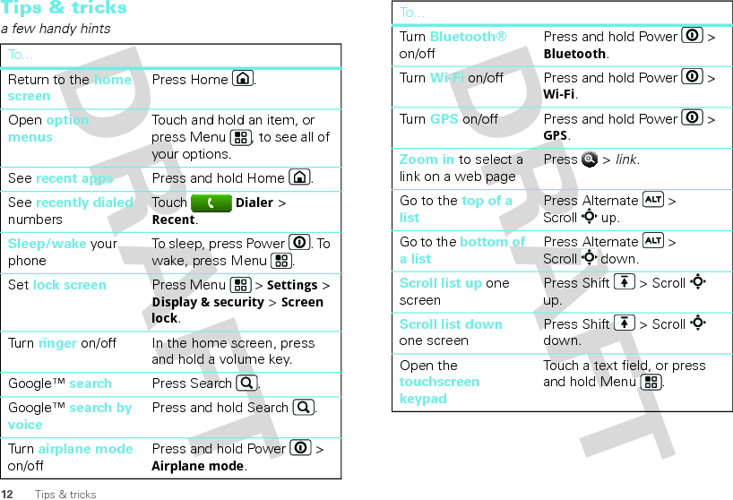 12 Tips &amp; tricksTips &amp; tricksa few handy hintsTo . ..Return to the home screenPress Home .Open option menusTouch and hold an item, or press Menu , to see all of your options.See recent apps Press and hold Home .See recently dialed numbersTouch Dialer &gt; Recent.Sleep/wake your phoneTo sleep, press Power . To wake, press Menu .Set lock screen Press Menu  &gt; Settings &gt; Display &amp; security &gt; Screen lock. Tur n  ringer on/off In the home screen, press and hold a volume key.Google™ search Press Search .Google™ search by voicePress and hold Search .Tur n  airplane mode on/offPress and hold Power  &gt; Airplane mode.Tur n  Bluetooth® on/offPress and hold Power  &gt; Bluetooth.Tur n  Wi-Fi on/off Press and hold Power  &gt; Wi-Fi.Tur n  GPS on/off Press and hold Power  &gt; GPS.Zoom in to select a link on a web pagePress  &gt; link.Go to the top of a listPress Alternate  &gt; Scroll  up.Go to the bottom of a listPress Alternate  &gt; Scroll  down.Scroll list up one screenPress Shift  &gt; Scroll  up.Scroll list down one screenPress Shift  &gt; Scroll  down.Open the touchscreen keypadTouch a text field, or press and hold Menu .To...