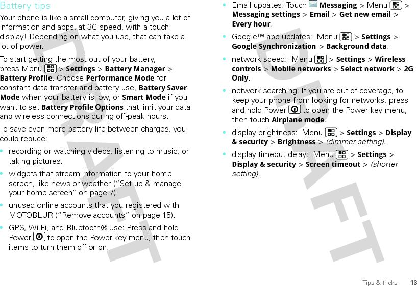 13Tips &amp; tricksBattery tipsYour phone is like a small computer, giving you a lot of information and apps, at 3G speed, with a touch display! Depending on what you use, that can take a lot of power.To start getting the most out of your battery, press Menu  &gt; Settings &gt; Battery Manager &gt; Battery Profile. Choose Performance Mode for constant data transfer and battery use, Battery Saver Mode when your battery is low, or Smart Mode if you want to set Battery Profile Options that limit your data and wireless connections during off-peak hours.To save even more battery life between charges, you could reduce:•recording or watching videos, listening to music, or taking pictures.•widgets that stream information to your home screen, like news or weather (“Set up &amp; manage your home screen” on page 7).•unused online accounts that you registered with MOTOBLUR (“Remove accounts” on page 15).•GPS, Wi-Fi, and Bluetooth® use: Press and hold Power  to open the Power key menu, then touch items to turn them off or on.•Email updates: TouchMessaging &gt; Menu  &gt; Messaging settings &gt; Email &gt; Get new email &gt; Every hour.•Google™ app updates:  Menu  &gt; Settings &gt; Google Synchronization &gt; Background data.•network speed:  Menu  &gt; Settings &gt; Wireless controls &gt; Mobile networks &gt; Select network &gt; 2G Only.•network searching: If you are out of coverage, to keep your phone from looking for networks, press and hold Power  to open the Power key menu, then touch Airplane mode.•display brightness:  Menu  &gt; Settings &gt; Display &amp; security &gt; Brightness &gt; (dimmer setting).•display timeout delay:  Menu  &gt; Settings &gt; Display &amp; security &gt; Screen timeout &gt; (shorter setting).