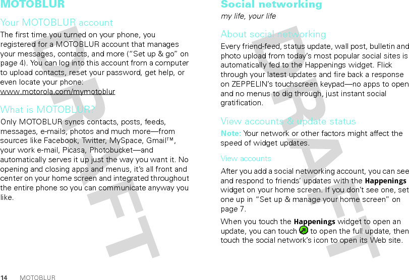 14 MOTOBLURMOTOBLURYour MOTOBLUR accountThe first time you turned on your phone, you registered for a MOTOBLUR account that manages your messages, contacts, and more (“Set up &amp; go” on page 4). You can log into this account from a computer to upload contacts, reset your password, get help, or even locate your phone: www.motorola.com/mymotoblurWhat is MOTOBLUR?Only MOTOBLUR syncs contacts, posts, feeds, messages, e-mails, photos and much more—from sources like Facebook, Twitter, MySpace, Gmail™, your work e-mail, Picasa, Photobucket—and automatically serves it up just the way you want it. No opening and closing apps and menus, it’s all front and center on your home screen and integrated throughout the entire phone so you can communicate anyway you like.Social networkingmy life, your lifeAbout social networkingEvery friend-feed, status update, wall post, bulletin and photo upload from today’s most popular social sites is automatically fed to the Happenings widget. Flick through your latest updates and fire back a response on ZEPPELIN’s touchscreen keypad—no apps to open and no menus to dig through, just instant social gratification.View accounts &amp; update statusNote: Your network or other factors might affect the speed of widget updates.View accountsAfter you add a social networking account, you can see and respond to friends’ updates with the Happenings widget on your home screen. If you don’t see one, set one up in “Set up &amp; manage your home screen” on page 7.When you touch the Happenings widget to open an update, you can touch   to open the full update, then touch the social network’s icon to open its Web site.