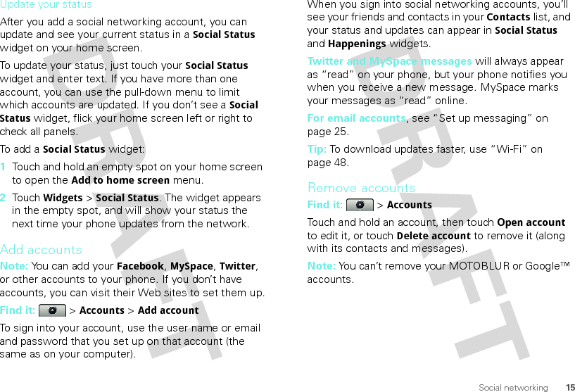 15Social networkingUpdate your statusAfter you add a social networking account, you can update and see your current status in a Social Status widget on your home screen.To update your status, just touch your Social Status widget and enter text. If you have more than one account, you can use the pull-down menu to limit which accounts are updated. If you don’t see a Social Status widget, flick your home screen left or right to check all panels.To add a Social Status widget:  1Touch and hold an empty spot on your home screen to open the Add to home screen menu. 2Touch Widgets &gt; Social Status. The widget appears in the empty spot, and will show your status the next time your phone updates from the network.Add accountsNote: You can add your Facebook, MySpace, Twitter, or other accounts to your phone. If you don’t have accounts, you can visit their Web sites to set them up.Find it:   &gt; Accounts &gt; Add accountTo sign into your account, use the user name or email and password that you set up on that account (the same as on your computer).When you sign into social networking accounts, you’ll see your friends and contacts in your Contactslist, and your status and updates can appear in Social Status and Happenings widgets.Twitter and MySpace messages will always appear as “read” on your phone, but your phone notifies you when you receive a new message. MySpace marks your messages as “read” online.For email accounts, see “Set up messaging” on page 25.Tip: To download updates faster, use “Wi-Fi” on page 48.Remove accountsFind it:   &gt; AccountsTouch and hold an account, then touchOpen account to edit it, or touchDelete account to remove it (along with its contacts and messages).Note: You can’t remove your MOTOBLUR or Google™ accounts.