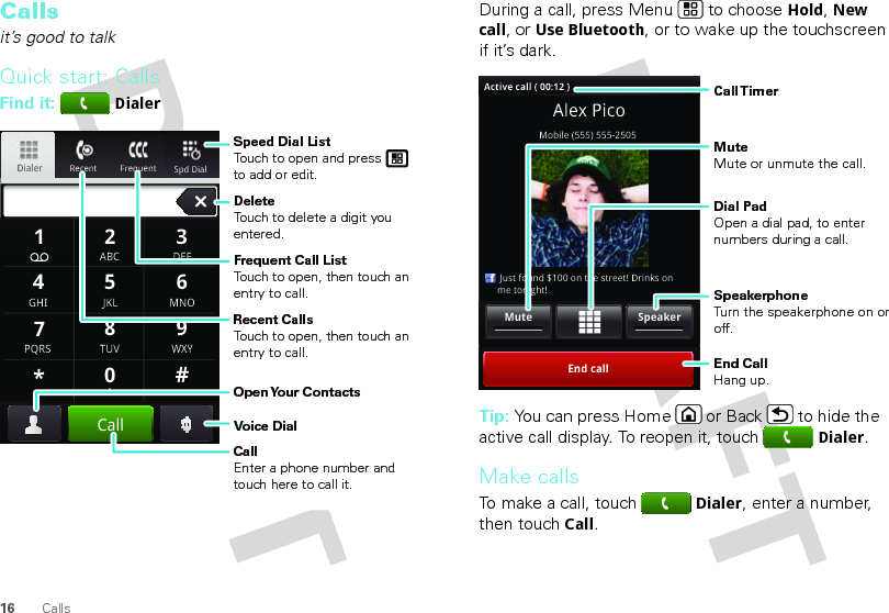 16 CallsCallsit’s good to talkQuick start: CallsFind it: DialerRecent FrequentDialerSpd Dial GHIABC DEFMNOTUVPQRS WXY*+#4123687905JKLCallSpeed Dial ListTouch to open and press to add or edit.Frequent Call ListTouch to open, then touch an entry to call.DeleteTouch to delete a digit you entered.Recent CallsTouch to open, then touch an entry to call.Voice DialOpen Your  ContactsCallEnter a phone number and touch here to call it.During a call, press Menu  to choose Hold, New call, or Use Bluetooth, or to wake up the touchscreen if it’s dark.Tip: You can press Home or Back  to hide the active call display. To reopen it, touchDialer.Make callsTo make a call, touchDialer, enter a number, then touchCall.Alex PicoMobile (555) 555-2505     Just found $100 on the street! Drinks on     me tonight!End callSpeakerMuteActive call ( 00:12 )Call TimerMute Mute or unmute the call.End Call Hang up.Speakerphone Turn the speakerphone on or off.Dial PadOpen a dial pad, to enter numbers during a call.