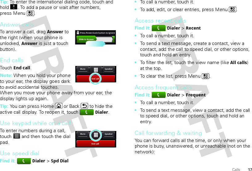 17CallsTip: To enter the international dialing code, touch and hold . To add a pause or wait after numbers, press Menu .Answer callsTo answer a call, dragAnswer to the right (when your phone is unlocked, Answer is just a touch button).End callsTouchEnd call.Note: When you hold your phone to your ear, the display goes dark to avoid accidental touches. When you move your phone away from your ear, the display lights up again.Tip: You can press Home or Back  to hide the active call display. To reopen it, touchDialer.Use keypad while on a callTo enter numbers during a call, touch  and then touch the dial pad.Use speed dialFind it: Dialer &gt; Spd DialSlide to AnswerPress Power/Lock button to ignore   End callSpeakerMuteEnd callSpeakerMute•To call a number, touch it.•To add, edit, or clear entries, press Menu .Access recent callsFind it: Dialer &gt; Recent•To call a number, touch it.•To send a text message, create a contact, view a contact, add the call to speed dial, or other options, touch and hold an entry.•To filter the list, touch the view name (like All calls) at the top.•To clear the list, press Menu .Access frequent callsFind it: Dialer &gt; Frequent•To call a number, touch it.•To send a text message, view a contact, add the call to speed dial, or other options, touch and hold an entry.Call forwarding &amp; waitingYou can forward calls all the time, or only when your phone is busy, unanswered, or unreachable (not on the network):