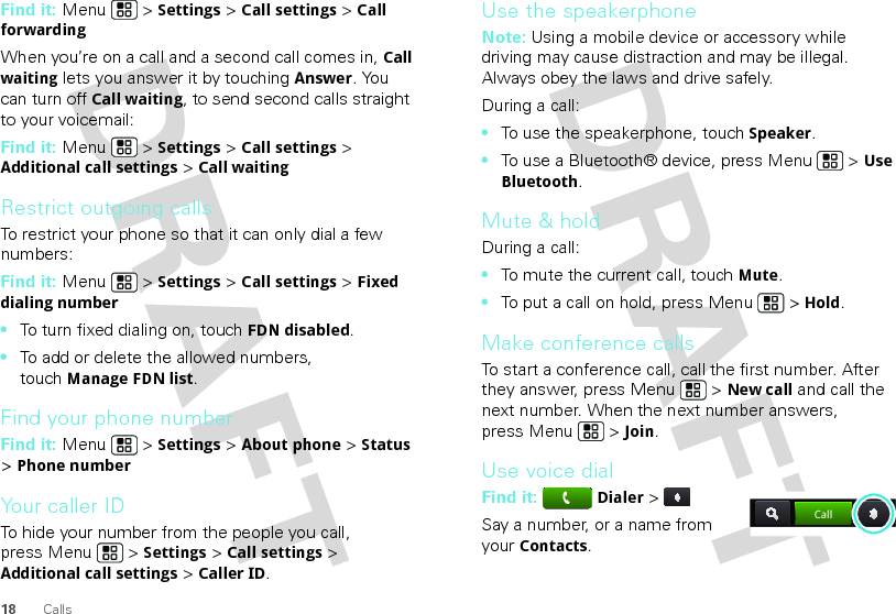 18 CallsFind it: Menu  &gt; Settings &gt; Call settings &gt; Call forwardingWhen you’re on a call and a second call comes in, Call waiting lets you answer it by touchingAnswer. You can turn off Call waiting, to send second calls straight to your voicemail:Find it: Menu &gt; Settings &gt; Call settings &gt; Additional call settings &gt; Call waitingRestrict outgoing callsTo restrict your phone so that it can only dial a few numbers: Find it: Menu &gt; Settings &gt; Call settings &gt; Fixed dialing number•To turn fixed dialing on, touchFDN disabled.•To add or delete the allowed numbers, touchManage FDN list.Find your phone numberFind it: Menu  &gt; Settings &gt; About phone &gt; Status &gt; Phone numberYour caller IDTo hide your number from the people you call, press Menu &gt; Settings &gt; Call settings &gt; Additional call settings &gt; Caller ID.Use the speakerphoneNote: Using a mobile device or accessory while driving may cause distraction and may be illegal. Always obey the laws and drive safely.During a call:•To use the speakerphone, touchSpeaker.•To use a Bluetooth® device, press Menu  &gt; Use Bluetooth.Mute &amp; holdDuring a call:•To mute the current call, touchMute.•To put a call on hold, press Menu  &gt; Hold.Make conference callsTo start a conference call, call the first number. After they answer, press Menu  &gt; New call and call the next number. When the next number answers, press Menu  &gt; Join.Use voice dialFind it: Dialer &gt; Say a number, or a name from your Contacts.Call