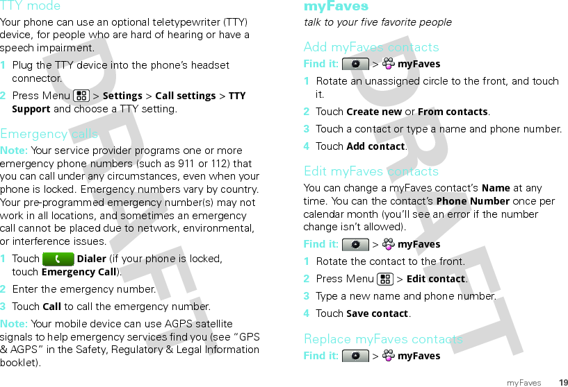 19myFavesTTY modeYour phone can use an optional teletypewriter (TTY) device, for people who are hard of hearing or have a speech impairment.  1Plug the TTY device into the phone’s headset connector.2Press Menu  &gt; Settings &gt; Call settings &gt; TTY Support and choose a TTY setting.Emergency callsNote: Your service provider programs one or more emergency phone numbers (such as 911 or 112) that you can call under any circumstances, even when your phone is locked. Emergency numbers vary by country. Your pre-programmed emergency number(s) may not work in all locations, and sometimes an emergency call cannot be placed due to network, environmental, or interference issues.  1TouchDialer (if your phone is locked, touchEmergency Call).2Enter the emergency number.3TouchCall to call the emergency number.Note: Your mobile device can use AGPS satellite signals to help emergency services find you (see “GPS &amp; AGPS” in the Safety, Regulatory &amp; Legal Information booklet).myFavestalk to your five favorite peopleAdd myFaves contactsFind it:   &gt; myFaves  1Rotate an unassigned circle to the front, and touch it.2Touch Create new or From contacts.3Touch a contact or type a name and phone number.4Touch Add contact.Edit myFaves contactsYou can change a myFaves contact’s Name at any time. You can the contact’s Phone Number once per calendar month (you’ll see an error if the number change isn’t allowed).Find it:   &gt; myFaves  1Rotate the contact to the front.2Press Menu  &gt; Edit contact.3Type a new name and phone number.4Touch Save contact.Replace myFaves contactsFind it:   &gt; myFaves