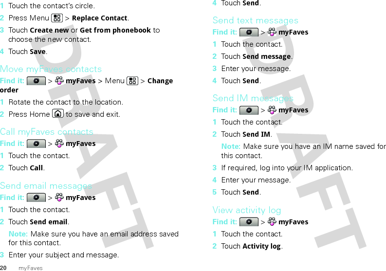 20 myFaves  1Touch the contact’s circle.2Press Menu  &gt; Replace Contact.3Touch Create new or Get from phonebook to choose the new contact.4Touch Save.Move myFaves contactsFind it:   &gt; myFaves &gt; Menu  &gt; Change order  1Rotate the contact to the location.2Press Home  to save and exit.Call myFaves contactsFind it:   &gt; myFaves  1Touch the contact.2Touch Call.Send email messagesFind it:   &gt; myFaves  1Touch the contact.2Touch Send email.Note: Make sure you have an email address saved for this contact.3Enter your subject and message.4Touch Send.Send text messagesFind it:   &gt; myFaves  1Touch the contact.2Touch Send message.3Enter your message.4Touch Send.Send IM messagesFind it:   &gt; myFaves  1Touch the contact.2Touch Send IM.Note: Make sure you have an IM name saved for this contact.3If required, log into your IM application.4Enter your message.5Touch Send.View activity logFind it:   &gt; myFaves  1Touch the contact.2Touch Activity log.