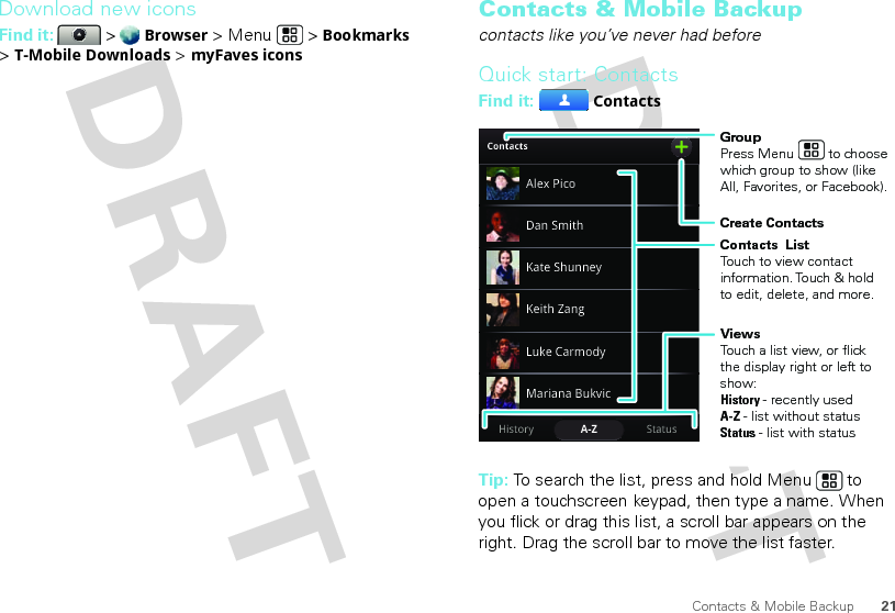 21Contacts &amp; Mobile BackupDownload new iconsFind it:   &gt; Browser &gt; Menu  &gt; Bookmarks &gt; T-Mobile Downloads &gt; myFaves iconsContacts &amp; Mobile Backupcontacts like you’ve never had beforeQuick start: ContactsFind it: ContactsTip: To search the list, press and hold Menu  to open a touchscreen keypad, then type a name. When you flick or drag this list, a scroll bar appears on the right. Drag the scroll bar to move the list faster.ContactsStatusHistory A-ZAlex PicoMariana BukvicLuke CarmodyDan SmithKeith ZangKate ShunneyGroupPress Menu         to choose which group to show (like All, Favorites, or Facebook).Create ContactsViewsTouch a list view, or flick the display right or left to show:History - recently usedA-Z - list without statusStatus - list with statusContacts  ListTouch to view contact information. Touch &amp; hold to edit, delete, and more.