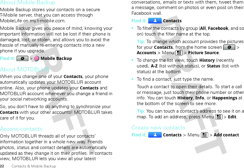 22 Contacts &amp; Mobile BackupAbout Mobile BackupMobile Backup stores your contacts on a secure T-Mobile server, that you can access through MobileLife on my.t-mobile.com.Mobile Backup gives you peace of mind, knowing your important information will not be lost if their phone is damaged, lost, or stolen, and allows you to avoid the hassle of manually re-entering contacts into a new phone if you upgrade.Find it:   &gt; Mobile BackupAbout MOTOBLURWhen you change one of your Contacts, your phone automatically updates your MOTOBLUR account online. Also, your phone updates your Contacts and MOTOBLUR account whenever you change a friend in your social networking accounts.So, you don’t have to do anything to synchronize your Contacts with your other accounts! MOTOBLUR takes care of it for you.Access contactsOnly MOTOBLUR threads all of your contacts’ information together in a whole new way. Friends photos, status and contact details are automatically updated as they change it on their profiles. In contacts view, MOTOBLUR lets you view all your latest conversations, emails or texts with them, tweet them a message, comment on photos or even post on their Facebook wall.Find it: Contacts•To filter the contacts by group (All, Facebook, and so on) touch the filter name at the top.Tip: To change which account provides the pictures for your Contacts, from the home screen   &gt; Accounts &gt; Menu  &gt; Picture Source.•To change the list view, touch History (recently used), A-Z (list without status), or Status (list with status) at the bottom.•To find a contact, just type the name.Touch a contact to open their details. To start a call or message, just touch their phone number or other info. You can touchHistory, Info, or Happenings at the bottom of the screen to see more.Tip: You can touch a contact’s address to see it on a map. To add an address, press Menu  &gt; Edit. Create new contactsFind it: Contacts &gt; Menu  &gt; Add contact