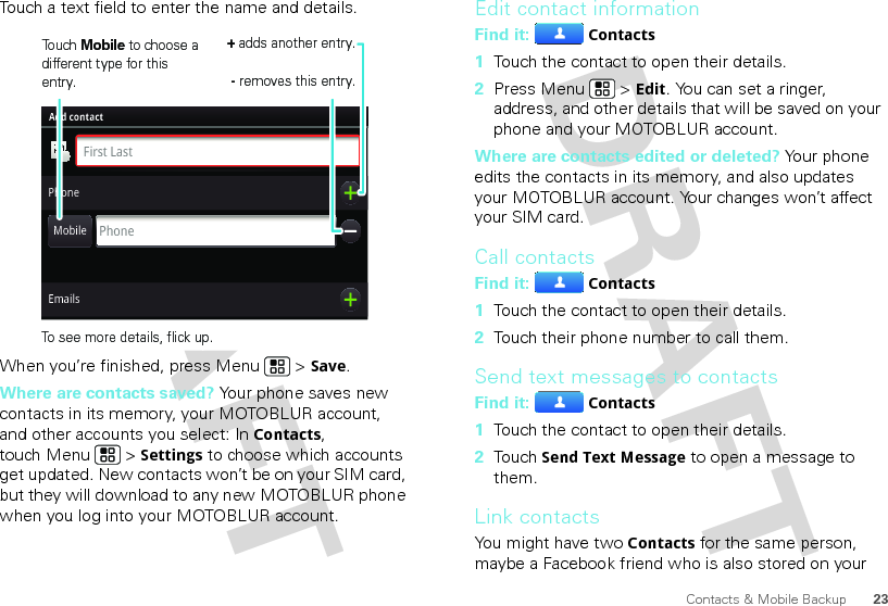 23Contacts &amp; Mobile BackupTouch a text field to enter the name and details.When you’re finished, press Menu  &gt; Save.Where are contacts saved? Your phone saves new contacts in its memory, your MOTOBLUR account, and other accounts you select: In Contacts, touch Menu  &gt; Settings to choose which accounts get updated. New contacts won’t be on your SIM card, but they will download to any new MOTOBLUR phone when you log into your MOTOBLUR account.Adam AaronsonPhonePhoneFirst LastAdd contactMobileEmailsTouch Mobile to choose a different type for this entry.+ adds another entry.- removes this entry.To see more details, flick up.Edit contact informationFind it: Contacts  1Touch the contact to open their details.2Press Menu  &gt; Edit. You can set a ringer, address, and other details that will be saved on your phone and your MOTOBLUR account.Where are contacts edited or deleted? Your phone edits the contacts in its memory, and also updates your MOTOBLUR account. Your changes won’t affect your SIM card.Call contactsFind it: Contacts  1Touch the contact to open their details.2Touch their phone number to call them.Send text messages to contactsFind it: Contacts  1Touch the contact to open their details.2Touch Send Text Message to open a message to them.Link contactsYou might have two Contacts for the same person, maybe a Facebook friend who is also stored on your 