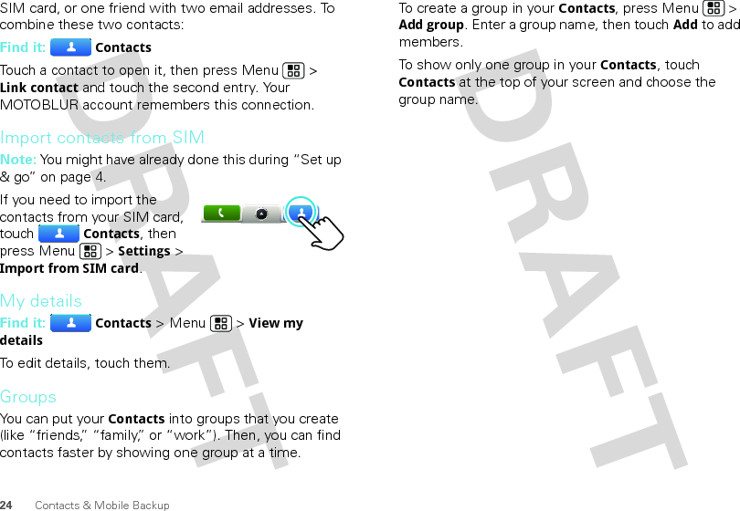 24 Contacts &amp; Mobile BackupSIM card, or one friend with two email addresses. To combine these two contacts:Find it: ContactsTouch a contact to open it, then press Menu  &gt; Link contact and touch the second entry. Your MOTOBLUR account remembers this connection.Import contacts from SIMNote: You might have already done this during “Set up &amp; go” on page 4.If you need to import the contacts from your SIM card, touchContacts, then press Menu  &gt; Settings &gt; Import from SIM card.My detailsFind it: Contacts &gt; Menu  &gt; View my detailsTo edit details, touch them.GroupsYou can put your Contacts into groups that you create (like “friends,” “family,” or “work”). Then, you can find contacts faster by showing one group at a time.To create a group in your Contacts, press Menu  &gt; Add group. Enter a group name, then touchAdd to add members.To show only one group in your Contacts, touch Contacts at the top of your screen and choose the group name.