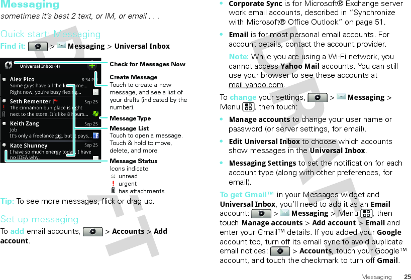 25MessagingMessagingsometimes it’s best 2 text, or IM, or email . . .Quick start: MessagingFind it:   &gt; Messaging &gt; Universal InboxTip: To see more messages, flick or drag up.Set up messagingTo  add email accounts,   &gt; Accounts &gt; Add account.8:34 PMAlex PicoSome guys have all the luck - me...Right now, you’re busy flexing...Sep 25Keith ZangJobIt’s only a freelance gig, but it pays...Sep 25Kate ShunneyI have so much energy today, I haveno IDEA why.Universal Inbox (4)Sep 25Seth Rementer  The cinnamon bun place is rightnext to the store. It’s like 8 hours...Create MessageTouch to create a new message, and see a list of your drafts (indicated by the number).Message ListTouch to open a message. Touch &amp; hold to move, delete, and more.Check for Messages NowMessage TypeMessage StatusIcons indicate:     unread     urgent     has attachments•Corporate Sync is for Microsoft® Exchange server work email accounts, described in “Synchronize with Microsoft® Office Outlook” on page 51.•Email is for most personal email accounts. For account details, contact the account provider.Note: While you are using a Wi-Fi network, you cannot access Yahoo Mail accounts. You can still use your browser to see these accounts at mail.yahoo.com.To  change your settings,   &gt; Messaging &gt; Menu , then touch:•Manage accounts to change your user name or password (or server settings, for email).•Edit Universal Inbox to choose which accounts show messages in the Universal Inbox.•Messaging Settings to set the notification for each account type (along with other preferences, for email).To get Gmail™ in your Messages widget and Universal Inbox, you’ll need to add it as an Email account:  &gt; Messaging &gt; Menu , then touchManage accounts &gt; Add account &gt; Email and enter your Gmail™ details. If you added your Google account too, turn off its email sync to avoid duplicate email notices:   &gt; Accounts, touch your Google™ account, and touch the checkmark to turn off Gmail.