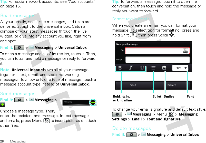 26 MessagingTip: For social network accounts, see “Add accounts” on page 15.Read messagesAll your emails, social site messages, and texts are delivered straight to the universal inbox. Catch a glimpse of your latest messages through the live widget, or dive into any account you like, right from one spot.Find it:   &gt; Messaging &gt; Universal InboxTo open a message and all of its replies, touch it. Then, you can touch and hold a message or reply to forward it.Note: Universal Inbox shows all of your messages together—text, email, and social networking messages. To show only one type of message, touch a message account type instead of Universal Inbox.Send messagesFind it:   &gt; Messaging &gt; Choose a message type. Then, enter the recipient and message. In text messages and emails, press Menu  to insert pictures or attach other files.MessagingTip: To forward a message, touch it to open the conversation, then touch and hold the message or reply you want to forward.Format text in emailsWhen you create an email, you can format your message. To select text for formatting, press and hold Shift , then press Scroll .To change your email signature and default text style,  &gt; Messaging &gt; Menu  &gt; Messaging Settings &gt; Email &gt; Font and signature.Delete messagesFind it:   &gt; Messaging &gt; Universal InboxNew gmail messageTo:Subject:Send DiscardFontBold, Italic, or UnderlineBullet FontSmiley 