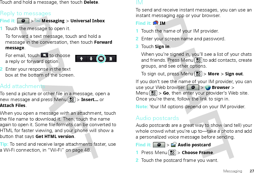 27MessagingTouch and hold a message, then touch Delete.Reply to messagesFind it:   &gt; Messaging &gt; Universal Inbox  1Touch the message to open it.To forward a text message, touch and hold a message in the conversation, then touch Forward message.For email, touch  to choose a reply or forward option.2Enter your response in the text box at the bottom of the screen. Add attachmentsTo send a picture or other file in a message, open a new message and press Menu  &gt; Insert...or Attach Files.When you open a message with an attachment, touch the file name to download it. Then, touch the name again to open it. Some file formats can be converted to HTML for faster viewing, and your phone will show a button that saysGet HTML version.Tip: To send and receive large attachments faster, use a Wi-Fi connection, in “Wi-Fi” on page 48.IMTo send and receive instant messages, you can use an instant messaging app or your browser.Find it: IM  1Touch the name of your IM provider.2Enter your screen name and password.3Touch Sign in.When you’re signed in, you’ll see a list of your chats and friends. Press Menu  to add contacts, create groups, and see other options.To sign out, press Menu  &gt; More &gt; Sign out.If you don’t see the name of your IM provider, you can use your Web browser.  &gt; Browser &gt; Menu  &gt; Go, then enter your provider’s Web site. Once you’re there, follow the link to sign in.Note: Your IM options depend on your IM provider.Audio postcardsAudio postcards are a great way to show (and tell) your whole crowd what you’re up to—take a photo and add a personalized voice message before sending.Find it:   &gt; Audio postcard  1Press Menu  &gt; Choose Frame.2Touch the postcard frame you want.