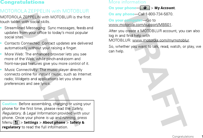 1CongratulationsCongratulationsMOTOROLA ZEPPELIN with MOTOBLURMOTOROLA ZEPPELIN with MOTOBLUR is the first touch tablet with social skills.•Streamlined Messaging:  Sync messages, feeds and updates from your office to today’s most popular social sites.•Contacts Connected: Contact updates are delivered automatically without your raising a finger.•More Web: The enhanced browser lets you see more of the Web, while pinch-and-zoom and front-nav-pad features give you more control of it.•Music Connectivity: The music player directly connects online for instant music, such as Internet radio; Widgets and applications let you share preferences and see lyrics.Caution: Before assembling, charging or using your phone for the first time, please read the Safety, Regulatory, &amp; Legal Information provided with your phone. Once your phone is up and running, press Menu  &gt; Settings &gt; About phone &gt; Safety &amp; regulatory to read the full information.More informationOn your phone—&gt; My Account.On any phone—Call 1-800-734-5870.On your computer—Go to www.motorola.com/support/MB501.After you create a MOTOBLUR account, you can also log in and find help with MOTOBLUR: www.motorola.com/mymotoblur.So, whether you want to talk, read, watch, or play, we can help.