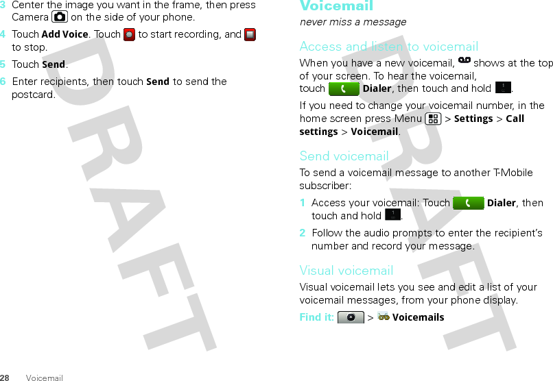 28 Voicemail3Center the image you want in the frame, then press Camera  on the side of your phone.4Touch Add Voice. Touch   to start recording, and   to stop.5Touch Send.6Enter recipients, then touch Send to send the postcard.Voicemailnever miss a messageAccess and listen to voicemailWhen you have a new voicemail,  shows at the top of your screen. To hear the voicemail, touchDialer, then touch and hold .If you need to change your voicemail number, in the home screen press Menu  &gt; Settings &gt; Call settings &gt; Voicemail.Send voicemailTo send a voicemail message to another T-Mobile subscriber:  1Access your voicemail: TouchDialer, then touch and hold .2Follow the audio prompts to enter the recipient’s number and record your message.Visual voicemailVisual voicemail lets you see and edit a list of your voicemail messages, from your phone display.Find it:   &gt; Voicemails