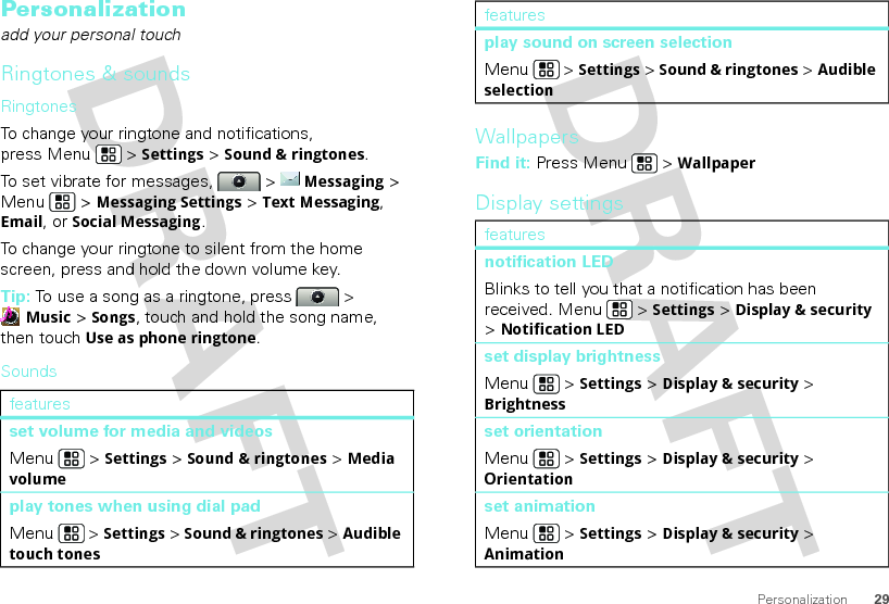 29PersonalizationPersonalizationadd your personal touchRingtones &amp; soundsRingtonesTo change your ringtone and notifications, press Menu &gt; Settings&gt; Sound &amp; ringtones.To set vibrate for messages,   &gt; Messaging &gt; Menu  &gt; Messaging Settings &gt; Text Messaging, Email, or Social Messaging.To change your ringtone to silent from the home screen, press and hold the down volume key.Tip: To use a song as a ringtone, press  &gt; Music &gt; Songs, touch and hold the song name, then touch Use as phone ringtone.Soundsfeaturesset volume for media and videosMenu  &gt; Settings &gt; Sound &amp; ringtones &gt; Media volumeplay tones when using dial padMenu  &gt; Settings &gt; Sound &amp; ringtones &gt; Audible touch tonesWallpapersFind it: Press Menu  &gt; WallpaperDisplay settingsplay sound on screen selectionMenu  &gt; Settings &gt; Sound &amp; ringtones &gt; Audible selectionfeaturesnotification LEDBlinks to tell you that a notification has been received. Menu  &gt; Settings &gt; Display &amp; security &gt; Notification LEDset display brightnessMenu  &gt; Settings &gt; Display &amp; security &gt; Brightnessset orientationMenu  &gt; Settings &gt; Display &amp; security &gt; Orientationset animationMenu  &gt; Settings &gt; Display &amp; security &gt; Animationfeatures
