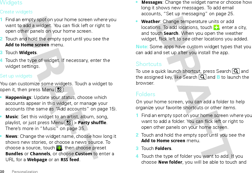 30 PersonalizationWidgetsCreate widgets  1Find an empty spot on your home screen where you want to add a widget. You can flick left or right to open other panels on your home screen.2Touch and hold the empty spot until you see the Add to Home screen menu.3Touch Widgets.4Touch the type of widget. If necessary, enter the widget settings.Set up widgetsYou can customize some widgets. Touch a widget to open it, then press Menu :•Happenings: Update your status, choose which accounts appear in this widget, or manage your accounts (the same as “Add accounts” on page 15).•Music: Set this widget to an artist, album, song, playlist, or just press Menu  &gt; Party shuffle. There’s more in “Music” on page 35.•News: Change the widget name, choose how long it shows new stories, or choose a news source. To choose a source, touch  , then choose preset Bundles or Channels, or choose Custom to enter a URL for a Webpage or an RSS feed.•Messages: Change the widget name or choose how long it shows new messages. To add email accounts, “Set up messaging” on page 25.•Weather: Change temperature units or add locations. To add locations, touch  , enter a city, and touch Search. When you open the weather widget, flick left to see other locations you added.Note: Some apps have custom widget types that you can add and set up after you install the app.ShortcutsTo use a quick launch shortcut, press Search  and the assigned key, like Search  and B to launch the browser. FoldersOn your home screen, you can add a folder to help organize your favorite shortcuts or other items.  1Find an empty spot on your home screen where you want to add a folder. You can flick left or right to open other panels on your home screen.2Touch and hold the empty spot until you see the Add to Home screen menu.3Touch Folders.4Touch the type of folder you want to add. If you choose New folder, you will be able to touch and 