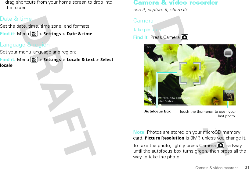 31Camera &amp; video recorderdrag shortcuts from your home screen to drop into the folder.Date &amp; timeSet the date, time, time zone, and formats:Find it: Menu  &gt; Settings &gt; Date &amp; timeLanguage &amp; regionSet your menu language and region:Find it: Menu  &gt; Settings &gt; Locale &amp; text &gt; Select localeCamera &amp; video recordersee it, capture it, share it!CameraTake  p icturesFind it: Press CameraNote: Photos are stored on your microSD memory card. Picture Resolution is 3MP, unless you change it.To take the photo, lightly press Camera  halfway until the autofocus box turns green, then press all the way to take the photo. 2455MPNew York, New York 10006United StatesAutofocus Box Touch the thumbnail to open your last photo.
