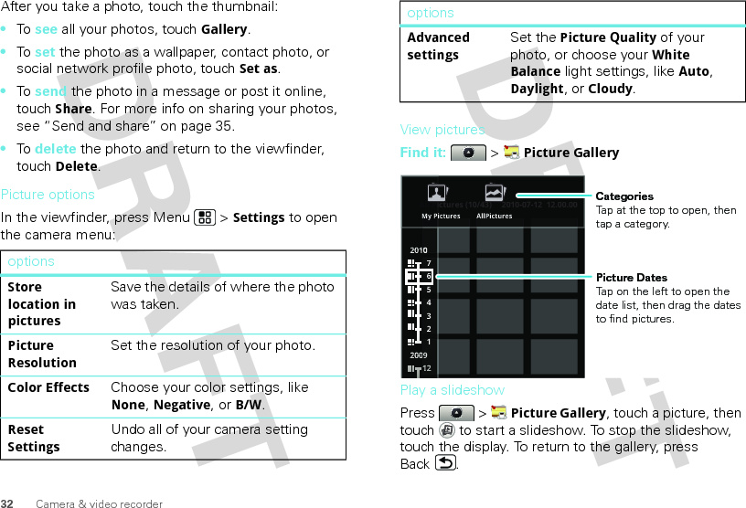 32 Camera &amp; video recorderAfter you take a photo, touch the thumbnail:•To  see all your photos, touchGallery.•To  set the photo as a wallpaper, contact photo, or social network profile photo, touch Set as.•To  send the photo in a message or post it online, touch Share. For more info on sharing your photos, see “Send and share” on page 35.•To  delete the photo and return to the viewfinder, touch Delete.Picture optionsIn the viewfinder, press Menu  &gt; Settings to open the camera menu:optionsStore location in picturesSave the details of where the photo was taken.Picture ResolutionSet the resolution of your photo.Color EffectsChoose your color settings, like None, Negative, or B/W.Reset SettingsUndo all of your camera setting changes.View picturesFind it:   &gt; Picture GalleryPlay a slideshowPress  &gt; Picture Gallery, touch a picture, then touch  to start a slideshow. To stop the slideshow, touch the display. To return to the gallery, press Back .Advanced settingsSet the Picture Quality of your photo, or choose your White Balance light settings, like Auto, Daylight, or Cloudy.optionsAll Pictures (10/43) 2010-07-12  12.00.002200110000022220000000099776543211111111222ctures (10/43)2010-07-12  12.00.00All PiiMy Pictures AllPicturesPicture DatesTap on the left to open the date list, then drag the dates to find pictures.CategoriesTap at the top to open, then tap a category.